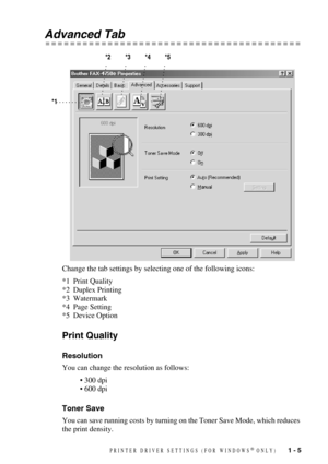 Page 8 
PRINTER DRIVER SETTINGS (FOR WINDOWS
 
®
 
 ONLY)
 
   
 
1 - 5
 
Advanced Tab 
Change the tab settings by selecting one of the following icons:
*1 Print Quality
*2 Duplex Printing
*3 Watermark
*4 Page Setting
*5 Device Option
 
Print Quality 
Resolution 
You can change the resolution as follows:
• 300 dpi
• 600 dpi
 
Toner Save 
You can save running costs by turning on the Toner Save Mode, which reduces 
the print density.
*1*2 *3 *4 *5 