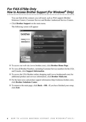 Page 12x
For FAX-5750e Only
How to Access Brother Support (For Windows® Only)
You can find all the contacts you will need, such as Web support (Brother 
Solutions Center), Customer Service and Brother Authorized Service Centers. 
• Click Brother Support on the main menu.
The following screen will appear:
To access our web site (www.brother.com), click Brother Home Page.
To view all Brother Numbers, including Customer Service numbers for the USA 
and Canada, click Support Information.
To access the USA...