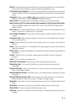 Page 139   G - 3 Interval  The preprogrammed time period between automatically printed Fax Activity Reports. 
You can print Activity Reports on demand without interrupting this cycle.
LCD (liquid crystal display)  The LCD screen on the Brother machine that shows interactive 
messages during On-Screen Programming and defaults to the date and time when the machine 
is idle.
manual fax  When you press Hook—OR—lift the handset so you can hear the receiving fax 
machine answer before you press Fax Start to begin...