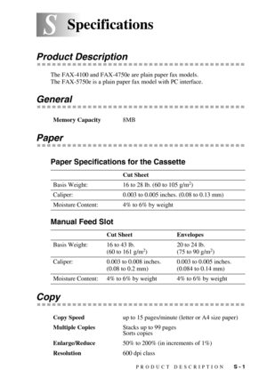 Page 141PRODUCT DESCRIPTION   S - 1
SSSpecifications
Product Description
The FAX-4100 and FAX-4750e are plain paper fax models.
The FAX-5750e is a plain paper fax model with PC interface.
General
Paper
Paper Specifications for the Cassette
Manual Feed Slot
Copy
Memory Capacity8MB
Cut Sheet
Basis Weight: 16 to 28 lb. (60 to 105 g/m
2)
Caliper: 0.003 to 0.005 inches. (0.08 to 0.13 mm)
Moisture Content: 4% to 6% by weight
Cut Sheet Envelopes
Basis Weight: 16 to 43 lb.
(60 to 161 g/m
2)20 to 24 lb.
(75 to 90 g/m2)...