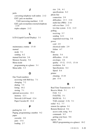 Page 151INDEX   I - 3
J
jacksconverting telephone wall outlets   2-12
EXT. jack on machineTAD (answering machine)   2-10
EXT. jack on machine external telephone 
  2-10
triplex adapter   2-12
L
LCD (Liquid Crystal Display)   3-1
M
maintenance, routine   13-18
manual mode   5-1
sending   6-2
manual feed slot   2-6
Memory Security   5-6
Menu mode programming at a glance   3-1
Menu table   3-3
O
One Touch numbers accessing with Shift key   7-1
changing   7-2
dialing   7-5
listing   10-2
storing   7-1
optional...