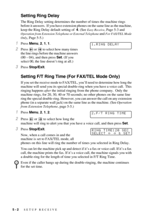 Page 585 - 2   SETUP RECEIVE
Setting Ring Delay 
The Ring Delay setting determines the number of times the machine rings 
before it answers.  If you have extension phones on the same line as the machine, 
keep the Ring Delay default setting of  4. (See 
Easy Receive, Page 5-3 and 
Operation from Extension Telephone or External Telephone and For FAX/TEL Mode 
Only
, Page 5-5.)
1Press Menu, 2, 1, 1.
2Press   or   to select how many times 
the line rings before the machine answers 
(00 – 04), and then press Set....