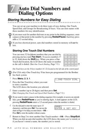 Page 767 - 1   AUTO DIAL NUMBERS AND DIALING OPTIONS
77Auto Dial Numbers and 
Dialing Options
Storing Numbers for Easy Dialing
You can set up your machine to do three types of easy dialing: One Touch, 
Speed Dial, and Groups for Broadcasting of faxes. You can store names with 
these numbers for easy identification.
Storing One Touch Dial Numbers
You can store 32 fax/phone numbers that you can dial by 
pressing one key (and  Fax Start). To access numbers 17 
to 32, hold down the Shift key. When you press a One...