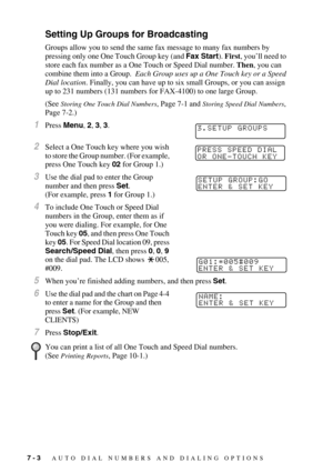Page 787 - 3   AUTO DIAL NUMBERS AND DIALING OPTIONS
Setting Up Groups for Broadcasting
Groups allow you to send the same fax message to many fax numbers by 
pressing only one One Touch Group key (and Fax Start). First, you’ll need to 
store each fax number as a One Touch or Speed Dial number. Then, you can 
combine them into a Group.  Each Group uses up a One Touch key or a Speed 
Dial location. Finally, you can have up to six small Groups, or you can assign 
up to 231 numbers (131 numbers for FAX-4100) to one...