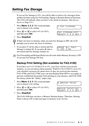 Page 89REMOTE FAX OPTIONS   9 - 3
Setting Fax Storage
If you set Fax Storage to ON, you will be able to retrieve fax messages from 
another location using Fax Forwarding, Paging or Remote Retrieval functions.  
The LCD will indicate when you have a fax stored in memory. (See 
Remote 
Retrieval
, Page 9-4.)
1Press Menu, 2, 5, 2. The screen prompts 
you to choose a fax setting.
2Press   or   to select ON (or OFF), 
and then press Set.
3Press Stop/Exit.
4If you press 1, all fax data is erased and Fax 
Storage is...