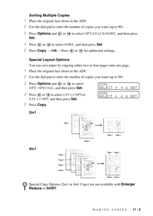 Page 99MAKING COPIES   11 - 5
Sorting Multiple Copies
1Place the original face down in the ADF.
2Use the dial pad to enter the number of copies you want (up to 99).
3Press Options and   or   to select OPT:STACK/SORT, and then press 
Set.
4Press   or   to select SORT, and then press Set.
5Press Copy. —OR— Press   or   for additional settings.
Special Layout Options
You can save paper by copying either two or four pages onto one page.
1Place the original face down in the ADF.
2Use the dial pad to enter the number...