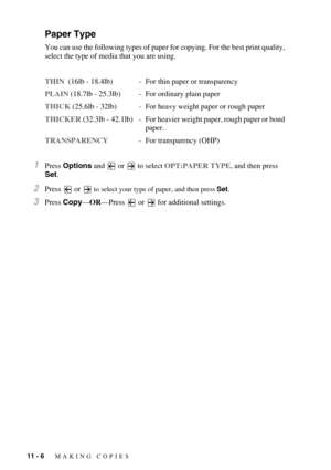 Page 10011 - 6   MAKING COPIES
Paper Type
You can use the following types of paper for copying. For the best print quality, 
select the type of media that you are using.
THIN  (16lb - 18.4lb) - For thin paper or transparency
PLAIN (18.7lb - 25.3lb) - For ordinary plain paper 
THICK (25.6lb - 32lb) - For heavy weight paper or rough paper
THICKER  (32.3lb  -  42.1lb) - For heavier weight paper, rough paper or bond 
paper.
TRANSPARENCY- For transparency (OHP)
1Press Options and   or  to select OPT:PAPER TYPE, and...