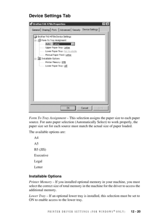 Page 122PRINTER DRIVER SETTINGS (FOR WINDOWS® ONLY)   12 - 20
Device Settings Tab
Form To Tray Assignment – This selection assigns the paper size to each paper 
source. For auto paper selection (Automatically Select) to work properly, the 
paper size set for each source must match the actual size of paper loaded. 
The available options are:
A4
A5
B5 (JIS)
Executive
Legal
Letter
Installable Options 
Printer Memory – If you installed optional memory in your machine, you must 
select the correct size of total...