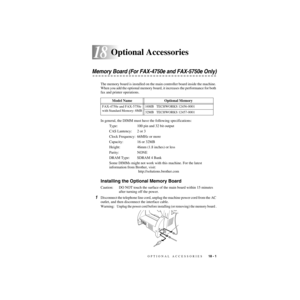 Page 178OPTIONAL ACCESSORIES   18 - 1
18
ZleMFC-US-FAX-4750e/5750e-
18Optional Accessories
Memory Board (For FAX-4750e and FAX-5750e Only)
The memory board is installed on the main controller board inside the machine. 
When you add the optional memory board, it increases the performance for both 
fax and printer operations.
In general, the DIMM must have the following specifications:
Type: 100 pin and 32 bit output
CAS Lantency: 2 or 3
Clock Frequency: 66MHz or more
Capacity: 16 or 32MB
Height: 46mm (1.8 inches)...