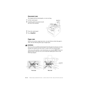 Page 18519 - 4   TROUBLESHOOTING AND ROUTINE MAINTENANCE
ZleMFC-US-FAX-4750e/5750e-
Document Jam
The originals did not feed properly, or were too long.
1Lift the control panel.
2Carefully pull the document toward 
the front of the machine.
3Close the control panel.
4Press Stop/Exit.
Paper Jam
Before you can clear a paper jam error, you must find out where the paper is 
stuck. See the following three types of paper jams.
WARNING
Do not use force to pull the jammed paper from the paper tray because you may 
damage...