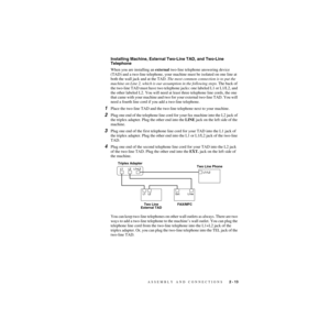 Page 40ASSEMBLY AND CONNECTIONS   2 - 13
ZleMFC-US-FAX-4750e/5750e-
Installing Machine, External Two-Line TAD, and Two-Line 
Telephone
When you are installing an external two-line telephone answering device 
(TAD) and a two-line telephone, your machine must be isolated on one line at 
both the wall jack and at the TAD. The most common connection is to put the 
machine on Line 2, which is our assumption in the following steps. The back of 
the two-line TAD must have two telephone jacks: one labeled L1 or L1/L2,...