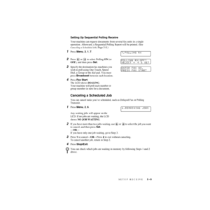 Page 64SETUP RECEIVE   5 - 8
ZleMFC-US-FAX-4750e/5750e-
Setting Up Sequential Polling Receive
Your machine can request documents from several fax units in a single 
operation. Afterward, a Sequential Polling Report will be printed. (See 
Canceling a Scheduled Job, Page 5-8.)
1Press Menu, 2, 1, 7.
2Press   or   to select Polling ON (or 
OFF), and then press Set.
3Specify the destination fax machines you 
wish to poll using One Touch, Speed 
Dial, a Group or the dial pad. You must 
press Broadcast between each...