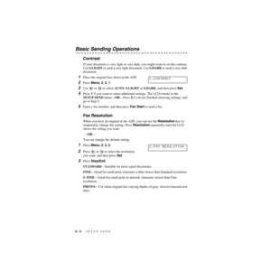 Page 696 - 5   SETUP SEND
ZleMFC-US-FAX-4750e/5750e-
Basic Sending Operations
Contrast
If your document is very light or very dark, you might want to set the contrast. 
Use S.LIGHT to send a very light document. Use S.DARK to send a very dark 
document.
1Place the original face down in the ADF.
2Press Menu, 2, 2, 1.
3Use   or   to select AUTO, S.LIGHT or S.DARK, and then press Set.
4Press 1 if you want to select additional settings. The LCD returns to the 
SETUP SEND menu—OR—Press 2 if you are finished choosing...