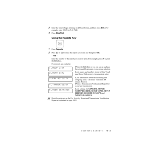 Page 94PRINTING REPORTS   10 - 2
ZleMFC-US-FAX-4750e/5750e-
3Enter the time to begin printing, in 24-hour format, and then press Set. (For 
example: enter 19:45 for 7:45 PM.)
4Press Stop/Exit.
Using the Reports Key
1Press Reports.
2Press  or   to select the report you want, and then press Set.
—OR—
Enter the number of the report you want to print. For example, press 1 to print 
the Help List.
Five reports are available:
Prints the Help List so you can see at-a-glance 
how to quickly program every menu...