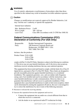 Page 133IMPORTANT INFORMATION   14 - 3
WARNING
Use of controls, adjustments or performance of procedures other than those 
specified in this manual may result in hazardous invisible radiation exposure.
Caution
Changes or modifications not expressly approved by Brother Industries, Ltd. 
may void the user’s authority to operate the equipment.
Federal Communications Commission (FCC) 
Declaration of Conformity (For USA Only)
declares, that the products
Product Name: FAX-4100
FAX-4750e
FAX-5750e
comply with Part 15...