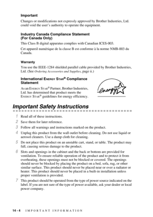 Page 13414 - 4   IMPORTANT INFORMATION
Important 
Changes or modifications not expressly approved by Brother Industries, Ltd. 
could void the user’s authority to operate the equipment.
Industry Canada Compliance Statement 
(For Canada Only) 
This Class B digital apparatus complies with Canadian ICES-003. 
Cet appareil numérique de la classe B est conforme à la norme NMB-003 du 
Canada.
Warranty 
You use the IEEE-1284 shielded parallel cable provided by Brother Industries, 
Ltd. (See 
Ordering Accessories and...