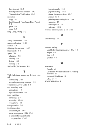 Page 152I - 4   INDEX
how to print   10-2
list of your stored numbers   10-2
Transmission Verification   10-2
resolution
copy   S-1
fax (Standard, Fine, Super Fine, Photo)   
S-2
print   S-4
scan   S-3
Ring Delay,setting   5-2
S
Safety Instructions   14-4
scanner, cleaning   13-18
Search   7-4
shipping the machine   13-15
Sleep mode   4-8
Speed Dial
changing   7-2
dialing   7-5
listing   10-2
storing   7-2
Station ID (fax header)   4-3
T
TAD (telephone answering device), exter-
nal
connecting   2-10
recording...