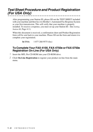 Page 221 - 2   INTRODUCTION
Test Sheet Procedure and Product Registration 
(For USA Only)
After programming your Station ID, please fill out the TEST SHEET included 
with your machine and then fax it to Brother’s Automated Fax Response System 
as your first transmission. This will verify that your machine is properly 
installed. To receive a response, you must set up your Station ID.  (See 
Setting 
Station ID
, Page 4-3.)
When this document is received, a confirmation sheet and Product Registration 
form will...