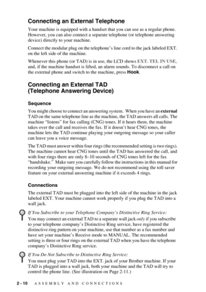 Page 362 - 10   ASSEMBLY AND CONNECTIONS
Connecting an External Telephone
Your machine is equipped with a handset that you can use as a regular phone. 
However, you can also connect a separate telephone (or telephone answering 
device) directly to your machine.
Connect the modular plug on the telephone’s line cord to the jack labeled EXT. 
on the left side of the machine. 
Whenever this phone (or TAD) is in use, the LCD shows EXT. TEL IN USE, 
and, if the machine handset is lifted, an alarm sounds. To...