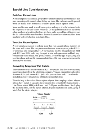 Page 382 - 12   ASSEMBLY AND CONNECTIONS
Special Line Considerations
Roll Over Phone Lines
A roll over phone system is a group of two or more separate telephone lines that 
pass incoming calls to each other if they are busy. The calls are usually passed 
down or “rolled over” to the next available phone line in a preset order.
Your machine can work in a roll over system as long as it is the last number in 
the sequence, so the call cannot roll away. Do not put the machine on any of the 
other numbers; when the...