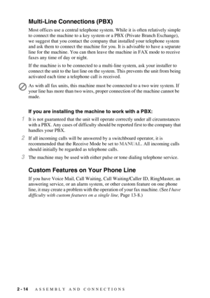 Page 402 - 14   ASSEMBLY AND CONNECTIONS
Multi-Line Connections (PBX)
Most offices use a central telephone system. While it is often relatively simple 
to connect the machine to a key system or a PBX (Private Branch Exchange), 
we suggest that you contact the company that installed your telephone system 
and ask them to connect the machine for you. It is advisable to have a separate 
line for the machine. You can then leave the machine in FAX mode to receive 
faxes any time of day or night.
If the machine is to...