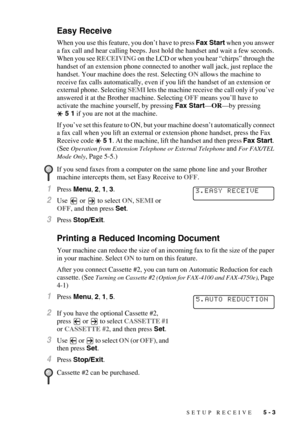 Page 59SETUP RECEIVE   5 - 3
Easy Receive
When you use this feature, you don’t have to press Fax Start when you answer 
a fax call and hear calling beeps. Just hold the handset and wait a few seconds. 
When you see RECEIVING on the LCD or when you hear “chirps” through the 
handset of an extension phone connected to another wall jack, just replace the 
handset. Your machine does the rest. Selecting ON allows the machine to 
receive fax calls automatically, even if you lift the handset of an extension or...