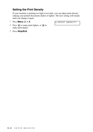 Page 605 - 4   SETUP RECEIVE
Setting the Print Density
If your machine is printing too light or too dark, you can adjust print density, 
making your printed documents darker or lighter. The new setting will remain 
until you change it again.
1Press Menu, 2, 1, 6.
2Press   to make print lighter, or   to 
make print darker.
3Press Stop/Exit.
6.PRINT DENSITY 