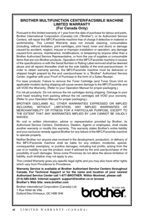 Page 8 
vi
 
BROTHER MULTIFUNCTION CENTER/FACSIMILE MACHINE 
LIMITED WARRANTY
(For Canada Only) 
Pursuant to this limited warranty of 1 year from the date of purchase for labour and parts,
Brother International Corporation (Canada) Ltd. (“Brother”), or its Authorized Service
Centers, will repair this MFC/Facsimile machine free of charge if defective in material or
workmanship. This Limited Warranty does not include cleaning, consumables
(including, without limitation, print cartridges, print head, toner and...