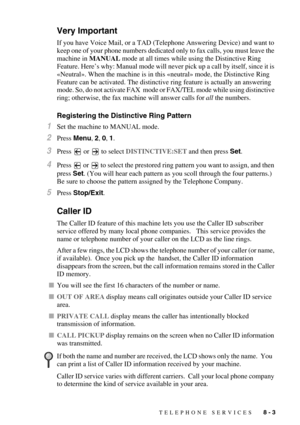 Page 85TELEPHONE SERVICES   8 - 3
Very Important
If you have Voice Mail, or a TAD (Telephone Answering Device) and want to 
keep one of your phone numbers dedicated only to fax calls, you must leave the 
machine in MANUAL mode at all times while using the Distinctive Ring 
Feature. Here’s why: Manual mode will never pick up a call by itself, since it is 
«Neutral». When the machine is in this «neutral» mode, the Distinctive Ring 
Feature can be activated. The distinctive ring feature is actually an answering...