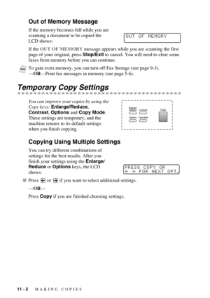 Page 9611 - 2   MAKING COPIES
Out of Memory Message
If the memory becomes full while you are 
scanning a document to be copied the 
LCD shows:
If the OUT OF MEMORY message appears while you are scanning the first 
page of your original, press Stop/Exit to cancel. You will need to clear some 
faxes from memory before you can continue.
 
Temporary Copy Settings
You can improve your copies by using the 
Copy keys: Enlarge/Reduce, 
Contrast, Options and Copy Mode.  
These settings are temporary, and the 
machine...