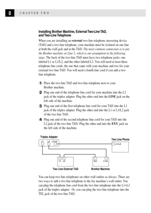 Page 188CHAPTER TWO
Installing Brother Machine, External Two-Line TAD,
and Two-Line Telephone
When you are installing an external two-line telephone answering device
(TAD) and a two-line telephone, your machine must be isolated on one line
at both the wall jack and at the TAD. The most common connection is to put
the Brother machine on Line 2, which is our assumption in the following
steps. The back of the two-line TAD must have two telephone jacks: one
labeled L1 or L1/L2, and the other labeled L2. You will...