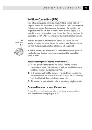 Page 199LOCATION AND  CONNECTIONS
Multi-Line Connections (PBX)
Most offices use a central telephone system. While it is often relatively
simple to connect the fax machine to a key system or a PBX (Private Branch
Exchange), we suggest that you contact the company that installed your
telephone system and ask them to connect the fax machine for you. It is
advisable to have a separate line for the fax machine. You can then leave the
fax machine in FAX ONLY Mode to receive faxes any time of day or night.
If the fax...