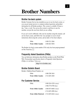 Page 3i
Brother Numbers
Brother fax-back system
Brother Customer Service has installed an easy-to-use fax-back system, so
you can get instant answers to common technical questions and product
information for all Brother products. This system is available 24 hours a
day, 7 days a week. You can use the system to send faxes to any fax
machine, not just the one from which you are calling.
If you canÕt resolve difficulty with your fax machine using this manual, call
our fax-back system, and follow the voice prompts...