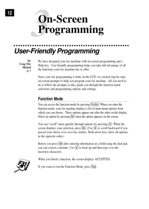 Page 22User-Friendly Programming
We have designed your fax machine with on-screen programming and a
Help key.  User-friendly programming helps you take full advantage of all
the functions your fax machine has to offer.
Since your fax programming is done on the LCD, we created step-by-step
on-screen prompts to help you program your fax machine.  All you need to
do is follow the prompts as they guide you through the function menu
selections and programming options and settings.
Function Mode
You can access the...