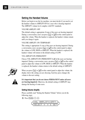 Page 3020CHAPTER FOUR
Setting the Handset Volume
Before you begin to use the fax machine, you must decide if you need to set
the handset volume to AMPLIFY:ON for a user who is hearing-impaired.
The AMPLIFY volume level complies with FCC standards.
VOLUME AMPLIFY: OFF
This default setting is appropriate if none of the users are hearing-impaired.
During a conversation, users can press 
 or  on the control panel to
adjust the volume. When the handset is replaced, the handset volume remain
until you change it...