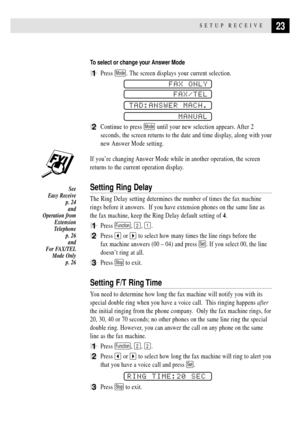 Page 3323SETUP RECEIVE
To select or change your Answer Mode
1Press Mode. The screen displays your current selection.
FAX ONLY
FAX/TEL
TAD:ANSWER MACH.
MANUAL
2Continue to press Mode until your new selection appears. After 2
seconds, the screen returns to the date and time display, along with your
new Answer Mode setting.
If youÕre changing Answer Mode while in another operation, the screen
returns to the current operation display.
Setting Ring Delay
The Ring Delay setting determines the number of times the fax...