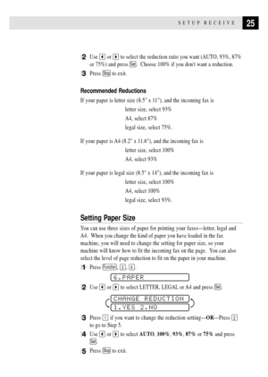 Page 3525SETUP RECEIVE
2Use  or  to select the reduction ratio you want (AUTO, 93%, 87%
or 75%) and press 
Set.  Choose 100% if you dont want a reduction.
3Press Stop to exit.
Recommended Reductions
If your paper is letter size (8.5 x 11), and the incoming fax is
letter size, select 93%
A4, select 87%
legal size, select 75%.
If your paper is A4 (8.2 x 11.6), and the incoming fax is
letter size, select 100%
A4, select 93%
If your paper is legal size (8.5 x 14), and the incoming fax is
letter size, select 100%...