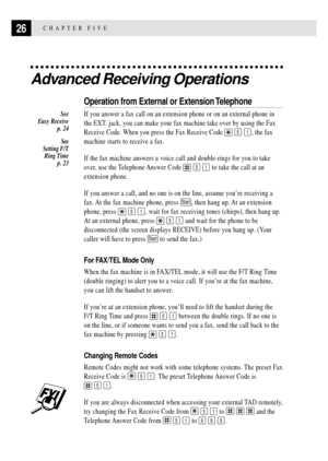 Page 3626CHAPTER FIVE
Advanced Receiving Operations
Operation from External or Extension Telephone
If you answer a fax call on an extension phone or on an external phone in
the EXT. jack, you can make your fax machine take over by using the Fax
Receive Code. When you press the Fax Receive Code 
 5 1, the fax
machine starts to receive a fax.
If the fax machine answers a voice call and double-rings for you to take
over, use the Telephone Answer Code 
 5 1 to take the call at an
extension phone.
If you answer a...