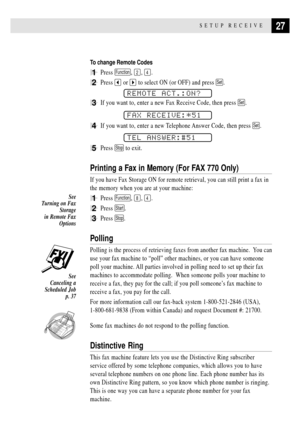 Page 3727SETUP RECEIVE
To change Remote Codes
1Press Function, 2, 4.
2Press  or  to select ON (or OFF) and press Set.
REMOTE ACT.:ON?
3If you want to, enter a new Fax Receive Code, then press Set.
FAX RECEIVE:*51
4If you want to, enter a new Telephone Answer Code, then press Set.
TEL ANSWER:#51
5Press Stop to exit.
Printing a Fax in Memory (For FAX 770 Only)
If you have Fax Storage ON for remote retrieval, you can still print a fax in
the memory when you are at your machine:
1Press Function, 8, 4.
2Press...