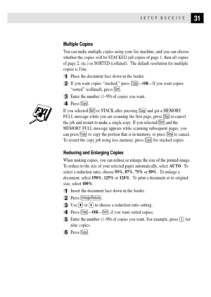 Page 4131SETUP RECEIVE
Multiple Copies
You can make multiple copies using your fax machine, and you can choose
whether the copies will be STACKED (all copies of page 1, then all copies
of page 2, etc.) or SORTED (collated).  The default resolution for multiple
copies is Fine.
1Place the document face down in the feeder.
2If you want copies Òstacked,Ó press CopyÑORÑIf you want copies
ÒsortedÓ (collated), press 
Sort.
3Enter the number (1Ð99) of copies you want.
4Press Copy.
If you selected Sort or STACK after...