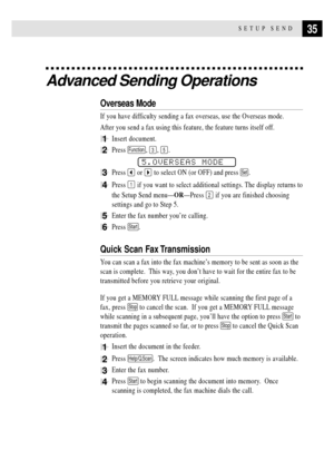 Page 4535SETUP SEND
Advanced Sending Operations
Overseas Mode
If you have difficulty sending a fax overseas, use the Overseas mode.
After you send a fax using this feature, the feature turns itself off.
1Insert document.
2Press Function, 3, 5.
5.OVERSEAS MODE
3Press  or  to select ON (or OFF) and press Set.
4Press 1 if you want to select additional settings. The display returns to
the Setup Send menuÑORÑPress 
2 if you are finished choosing
settings and go to Step 5.
5Enter the fax number youÕre calling.
6Press...
