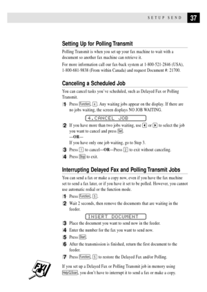 Page 4737SETUP SEND
Setting Up for Polling Transmit
Polling Transmit is when you set up your fax machine to wait with a
document so another fax machine can retrieve it.
For more information call our fax-back system at 1-800-521-2846 (USA),
1-800-681-9838 (From within Canada) and request Document #: 21700.
Canceling a Scheduled Job
You can cancel tasks youÕve scheduled, such as Delayed Fax or Polling
Transmit.
1Press Function, 4. Any waiting jobs appear on the display. If there are
no jobs waiting, the screen...