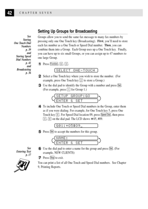 Page 5242CHAPTER SEVEN
Setting Up Groups for Broadcasting
Groups allow you to send the same fax message to many fax numbers by
pressing only one One Touch key (Broadcasting).  First, youÕll need to store
each fax number as a One Touch or Speed Dial number.  Then, you can
combine them into a Group.  Each Group uses up a One Touch key.  Finally,
you can have up to six small Groups, or you can assign up to 47 numbers to
one large Group.
1Press Function, 6, 3.
SELECT ONE-TOUCH
2Select a One Touch key where you wish...