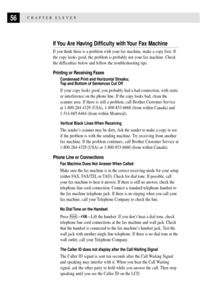 Page 6656CHAPTER ELEVEN
If You Are Having Difficulty with Your Fax Machine
If you think there is a problem with your fax machine, make a copy first. If
the copy looks good, the problem is probably not your fax machine. Check
the difficulties below and follow the troubleshooting tips.
Printing or Receiving Faxes
Condensed Print and Horizontal Streaks;
Top and Bottom of Sentences Cut Off
If your copy looks good, you probably had a bad connection, with static
or interference on the phone line. If the copy looks...