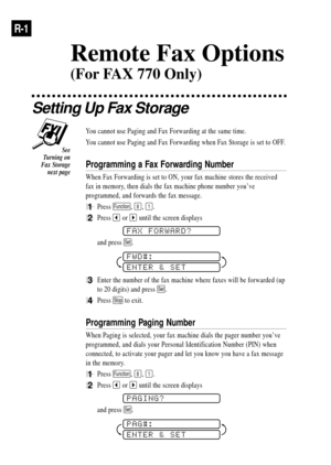 Page 76R-1
Setting Up Fax Storage
You cannot use Paging and Fax Forwarding at the same time.
You cannot use Paging and Fax Forwarding when Fax Storage is set to OFF.
Programming a Fax Forwarding Number
When Fax Forwarding is set to ON, your fax machine stores the received
fax in memory, then dials the fax machine phone number youÕve
programmed, and forwards the fax message.
1Press Function, 8, 1.
2Press  or  until the screen displays
FAX FORWARD?
and press Set.
FWD#:
ENTER & SET
3Enter the number of the fax...