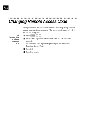 Page 78R-3
Changing Remote Access Code
Enter your Remote Access Code when the fax machine picks up your call,
so you can access features remotely.  The access code is preset to 1 5 9 
,
but you can change this.
1Press Function, 8, 3.
2Enter a three-digit number from 000 to 999. The ÒÓ cannot be
changed.
Do not use the same digits that appear in your Fax Receive or
Telephone Answer Code.
3Press Set.
4Press Stop to exit.
See
Operation from
Extension
Telephone
p. 26 