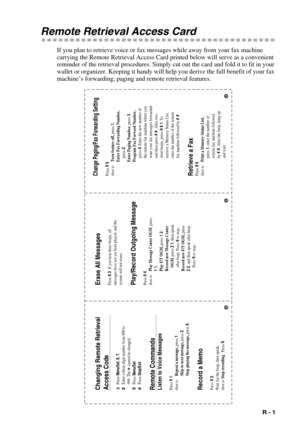 Page 103   R - 1
Remote Retrieval Access Card
If you plan to retrieve voice or fax messages while away from your fax machine 
carrying the Remote Retrieval Access Card printed below will serve as a convenient 
reminder of the retrieval procedures. Simply cut out the card and fold it to fit in your 
wallet or organizer. Keeping it handy will help you derive the full benefit of your fax 
machine’s forwarding, paging and remote retrieval features.
Erase All Messages Press 9 3. If you hear three beeps, all
messages...