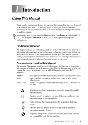 Page 15 
INTRODUCTION   1 - 1
1Introduction
Using This Manual
Thank you for purchasing a Brother fax machine. This fax machine has been designed 
to be simple to use, with LCD screen prompts to guide you through functions. 
However, you can use your fax machine to its fullest potential by taking a few minutes 
to read this manual.
Finding Information 
All chapter headings and subheadings are listed in the Table of Contents. You will be 
able to find information about a specific feature or function by checking...