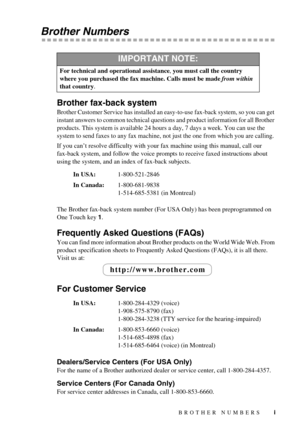 Page 3 
   
 
i
 
Brother Numbers 
Brother fax-back system 
Brother Customer Service has installed an easy-to-use fax-back system, so you can get 
instant answers to common technical questions and product information for all Brother 
products. This system is available 24 hours a day, 7 days a week. You can use the 
system to send faxes to any fax machine, not just the one from which you are calling.
If you can’t resolve difficulty with your fax machine using this manual, call our 
fax-back system, and follow...