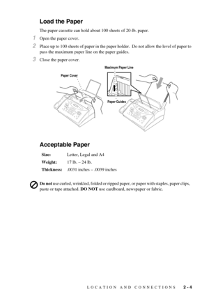 Page 23LOCATION AND CONNECTIONS   2 - 4
Load the Paper
The paper cassette can hold about 100 sheets of 20-lb. paper.
1Open the paper cover.
2Place up to 100 sheets of paper in the paper holder.  Do not allow the level of paper to 
pass the maximum paper line on the paper guides.
3Close the paper cover.
Acceptable Paper
Size:Letter, Legal and A4
Weight:17 lb. – 24 lb.
Thickness:.0031 inches – .0039 inches
Do not use curled, wrinkled, folded or ripped paper, or paper with staples, paper clips, 
paste or tape...